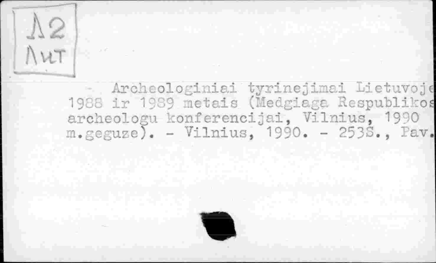 ﻿Л2
Лит
Archeologiniai tyrinejimai Lietuvojc 1988 ir 19З9 metais (Medgiaga Respublikos archeologu konferencijai, Vilnius, 1990 m.geguze). - Vilnius, 1990. - 2533., Pav.